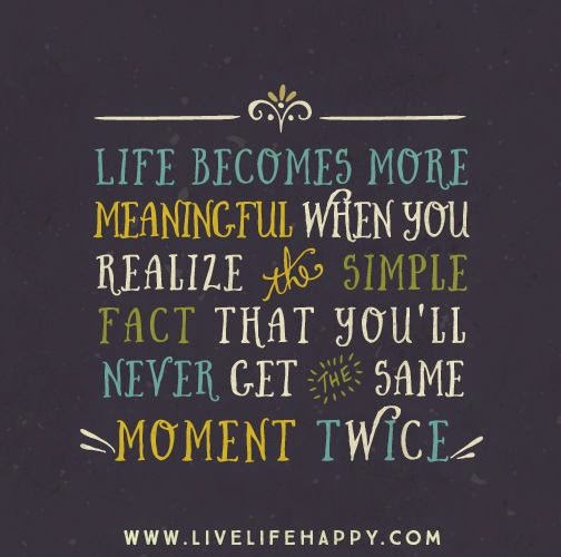 Life becomes more meaningful when you realize the simple fact that you'll never get the same moment twice.